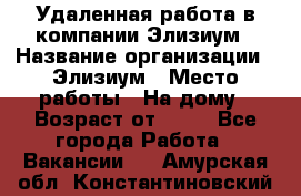 Удаленная работа в компании Элизиум › Название организации ­ Элизиум › Место работы ­ На дому › Возраст от ­ 16 - Все города Работа » Вакансии   . Амурская обл.,Константиновский р-н